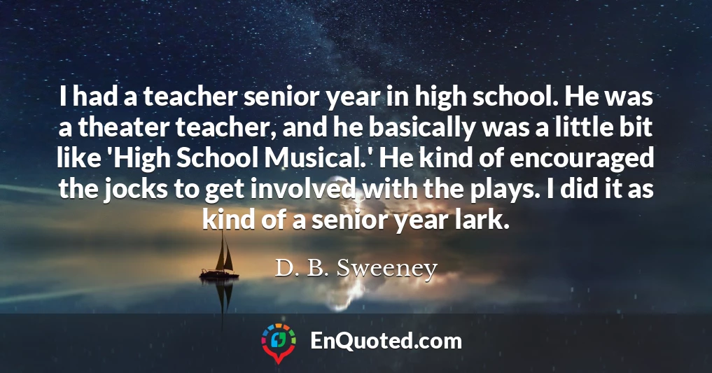I had a teacher senior year in high school. He was a theater teacher, and he basically was a little bit like 'High School Musical.' He kind of encouraged the jocks to get involved with the plays. I did it as kind of a senior year lark.