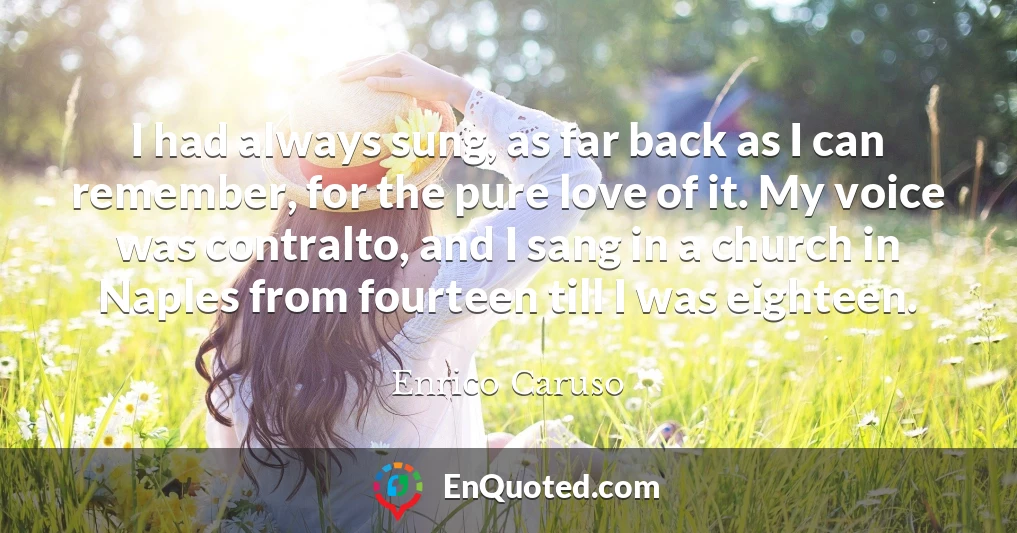 I had always sung, as far back as I can remember, for the pure love of it. My voice was contralto, and I sang in a church in Naples from fourteen till I was eighteen. I had always sung, as far back as I can remember, for the pure love of it. My voice was contralto, and I sang in a church in Naples from fourteen till I was eighteen.