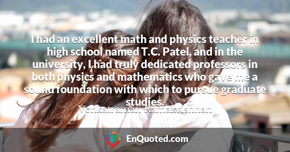 I had an excellent math and physics teacher in high school named T.C. Patel, and in the university, I had truly dedicated professors in both physics and mathematics who gave me a sound foundation with which to pursue graduate studies.