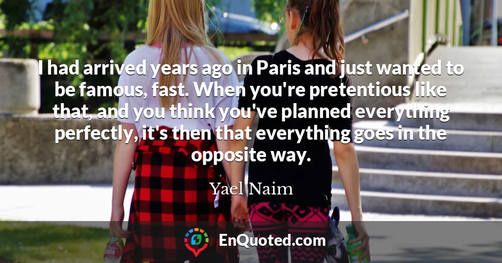 I had arrived years ago in Paris and just wanted to be famous, fast. When you're pretentious like that, and you think you've planned everything perfectly, it's then that everything goes in the opposite way.