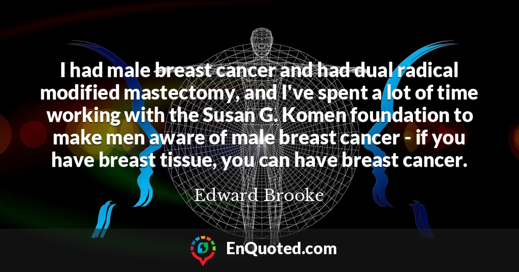 I had male breast cancer and had dual radical modified mastectomy, and I've spent a lot of time working with the Susan G. Komen foundation to make men aware of male breast cancer - if you have breast tissue, you can have breast cancer.