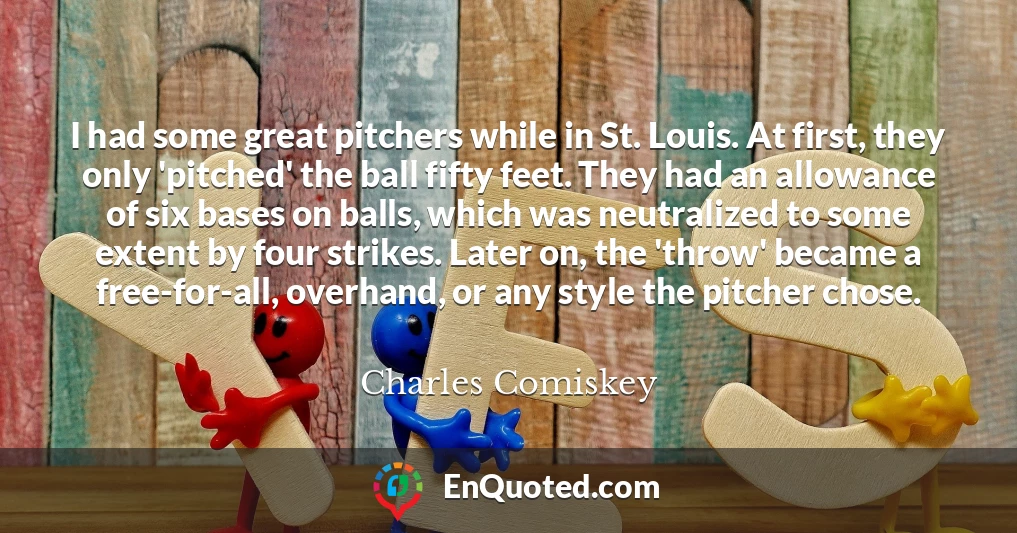 I had some great pitchers while in St. Louis. At first, they only 'pitched' the ball fifty feet. They had an allowance of six bases on balls, which was neutralized to some extent by four strikes. Later on, the 'throw' became a free-for-all, overhand, or any style the pitcher chose.