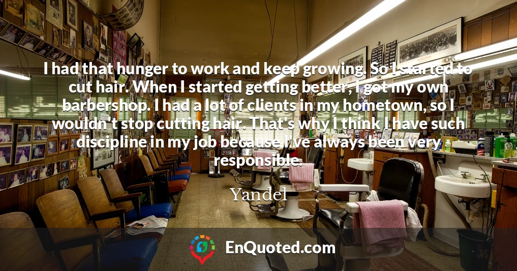 I had that hunger to work and keep growing. So I started to cut hair. When I started getting better, I got my own barbershop. I had a lot of clients in my hometown, so I wouldn't stop cutting hair. That's why I think I have such discipline in my job because I've always been very responsible.