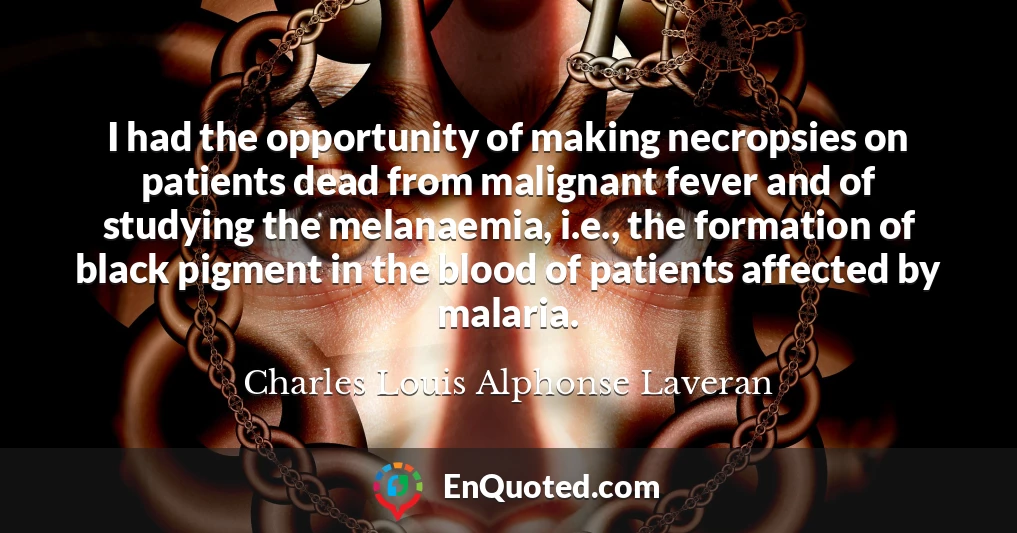 I had the opportunity of making necropsies on patients dead from malignant fever and of studying the melanaemia, i.e., the formation of black pigment in the blood of patients affected by malaria.