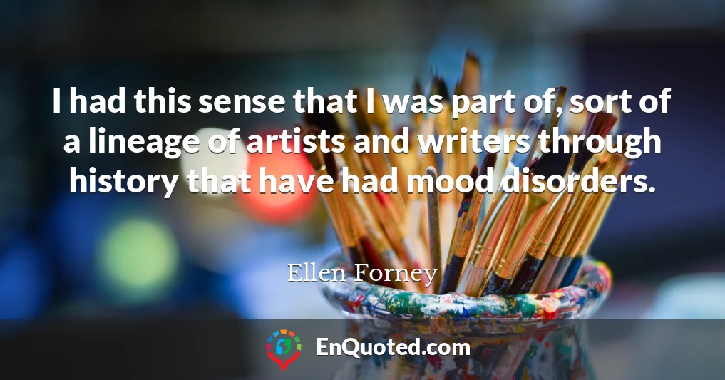 I had this sense that I was part of, sort of a lineage of artists and writers through history that have had mood disorders.
