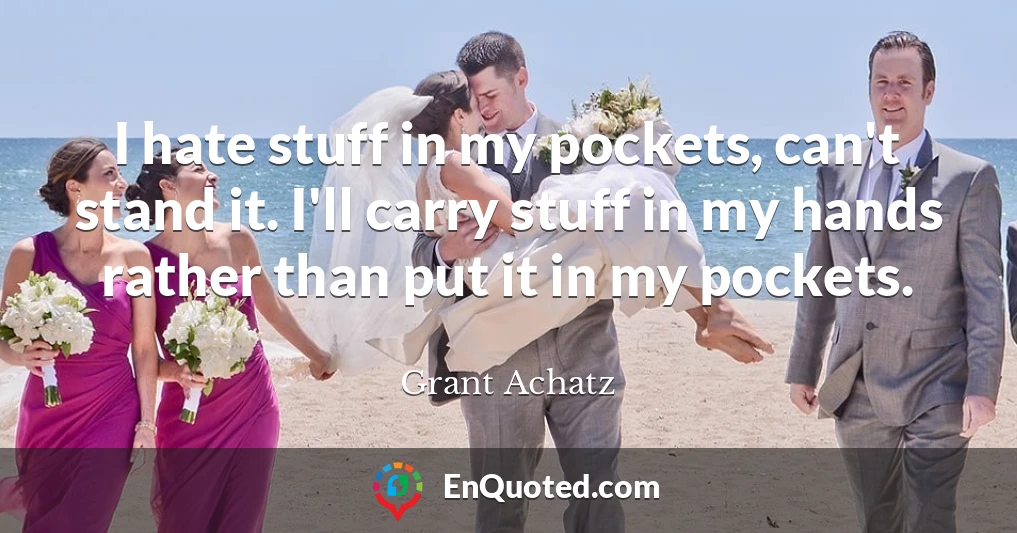 I hate stuff in my pockets, can't stand it. I'll carry stuff in my hands rather than put it in my pockets.