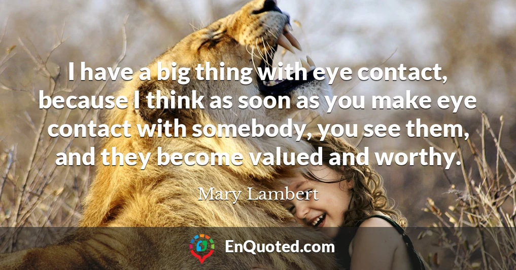 I have a big thing with eye contact, because I think as soon as you make eye contact with somebody, you see them, and they become valued and worthy.