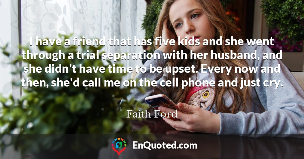 I have a friend that has five kids and she went through a trial separation with her husband, and she didn't have time to be upset. Every now and then, she'd call me on the cell phone and just cry.