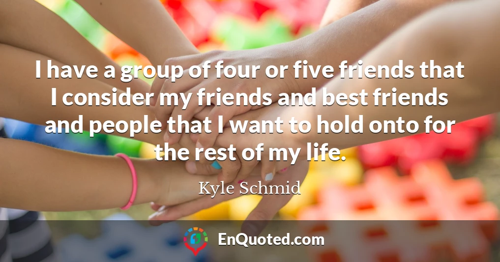 I have a group of four or five friends that I consider my friends and best friends and people that I want to hold onto for the rest of my life.
