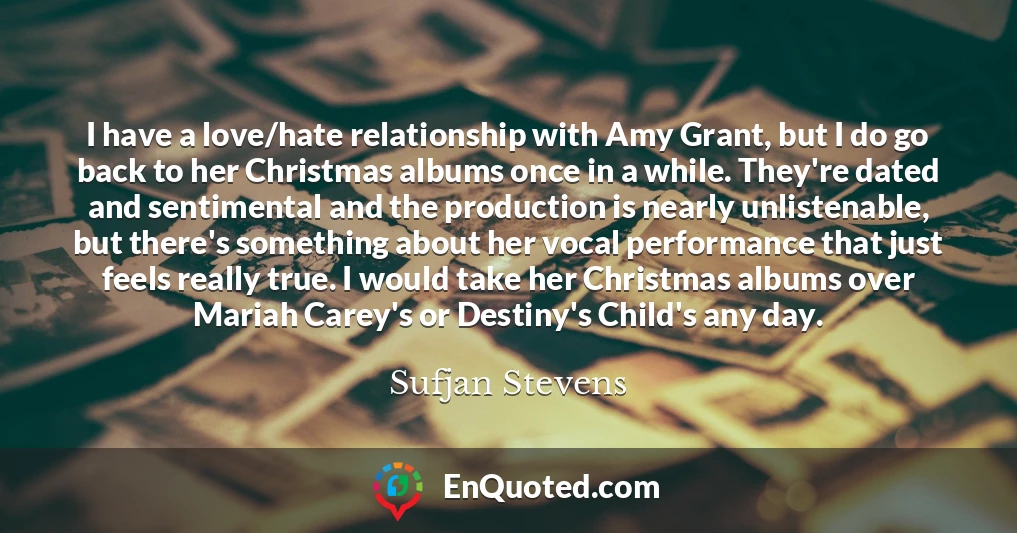 I have a love/hate relationship with Amy Grant, but I do go back to her Christmas albums once in a while. They're dated and sentimental and the production is nearly unlistenable, but there's something about her vocal performance that just feels really true. I would take her Christmas albums over Mariah Carey's or Destiny's Child's any day.