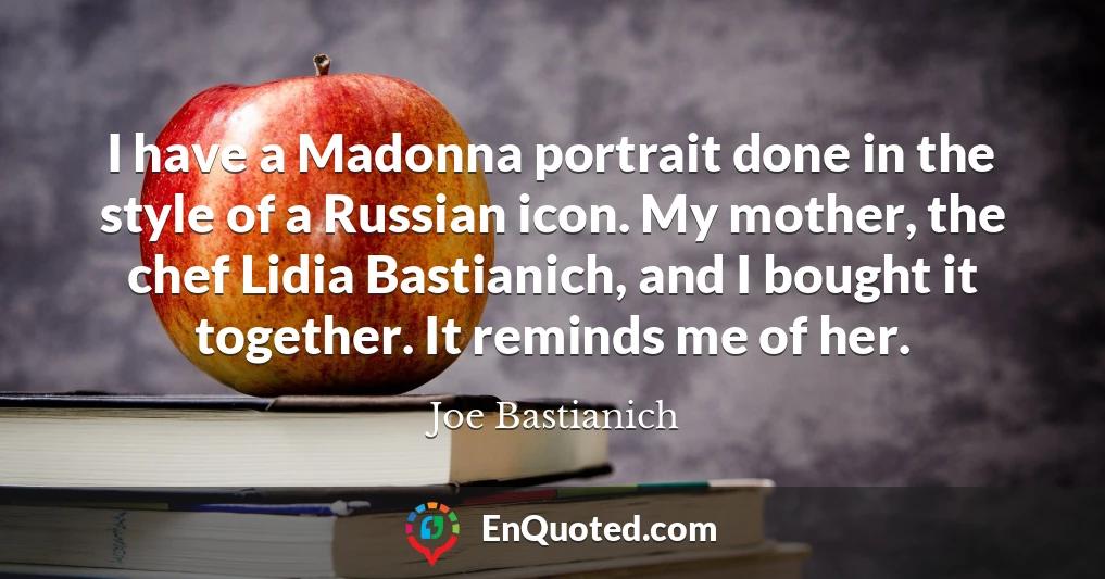I have a Madonna portrait done in the style of a Russian icon. My mother, the chef Lidia Bastianich, and I bought it together. It reminds me of her.