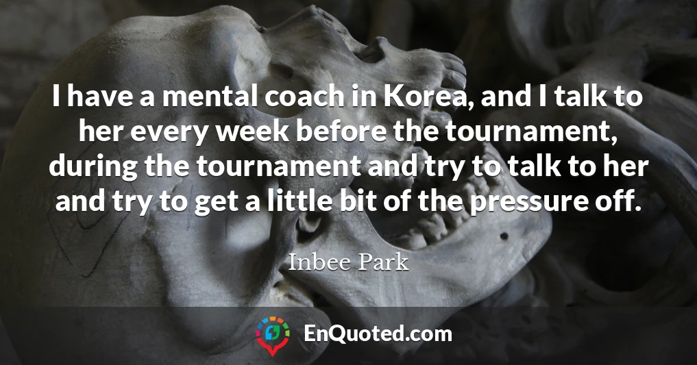 I have a mental coach in Korea, and I talk to her every week before the tournament, during the tournament and try to talk to her and try to get a little bit of the pressure off.