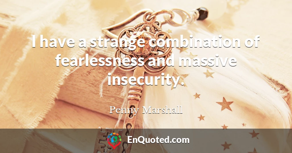 I have a strange combination of fearlessness and massive insecurity.