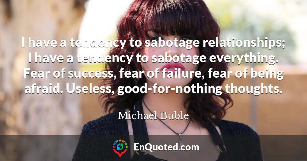 I have a tendency to sabotage relationships; I have a tendency to sabotage everything. Fear of success, fear of failure, fear of being afraid. Useless, good-for-nothing thoughts.