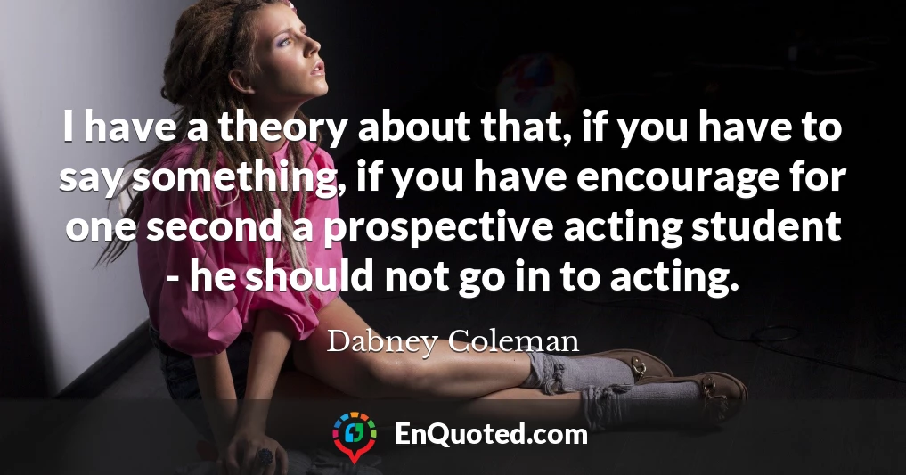 I have a theory about that, if you have to say something, if you have encourage for one second a prospective acting student - he should not go in to acting.
