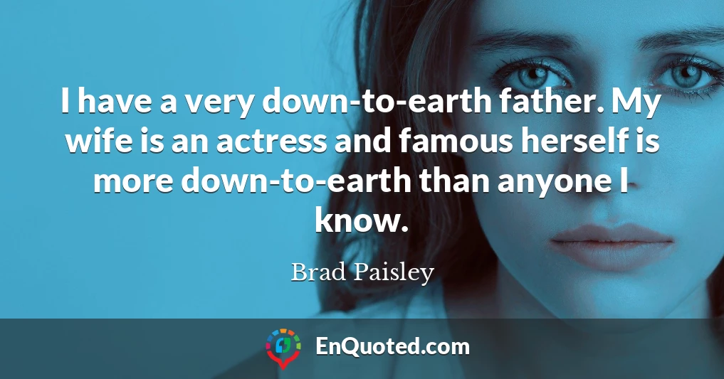 I have a very down-to-earth father. My wife is an actress and famous herself is more down-to-earth than anyone I know. I have a very down-to-earth father. My wife is an actress and famous herself is more down-to-earth than anyone I know.