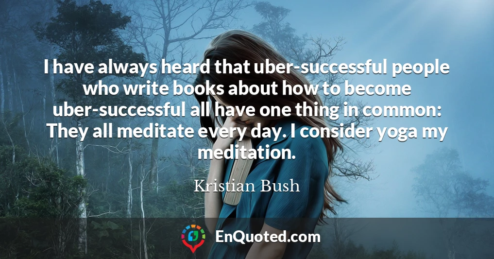I have always heard that uber-successful people who write books about how to become uber-successful all have one thing in common: They all meditate every day. I consider yoga my meditation.