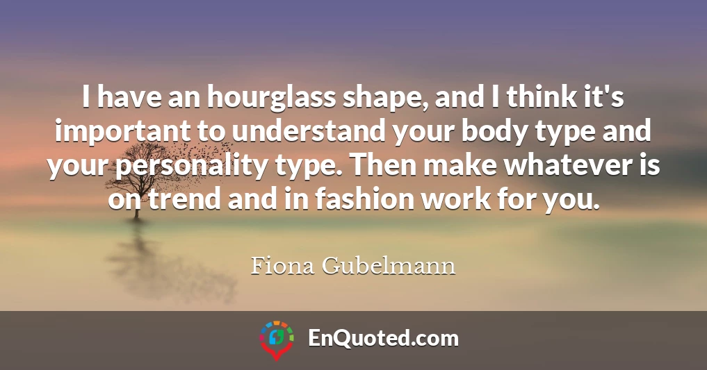 I have an hourglass shape, and I think it's important to understand your body type and your personality type. Then make whatever is on trend and in fashion work for you.