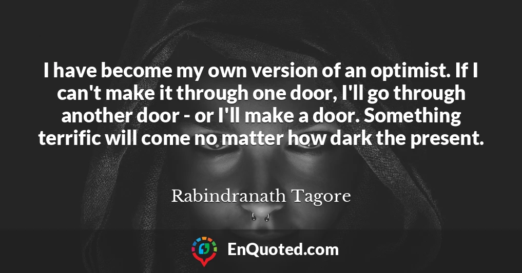 I have become my own version of an optimist. If I can't make it through one door, I'll go through another door - or I'll make a door. Something terrific will come no matter how dark the present.