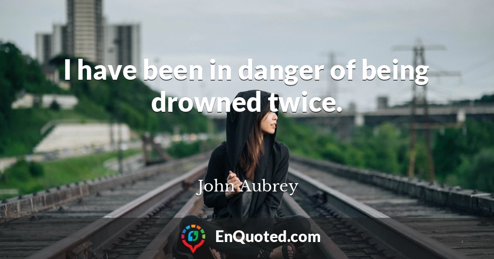 I have been in danger of being drowned twice.