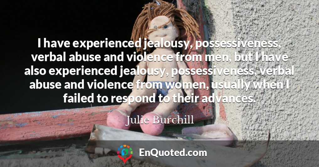 I have experienced jealousy, possessiveness, verbal abuse and violence from men, but I have also experienced jealousy, possessiveness, verbal abuse and violence from women, usually when I failed to respond to their advances.