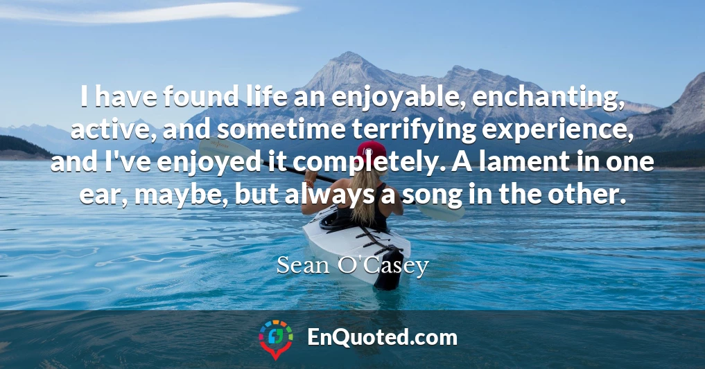 I have found life an enjoyable, enchanting, active, and sometime terrifying experience, and I've enjoyed it completely. A lament in one ear, maybe, but always a song in the other.