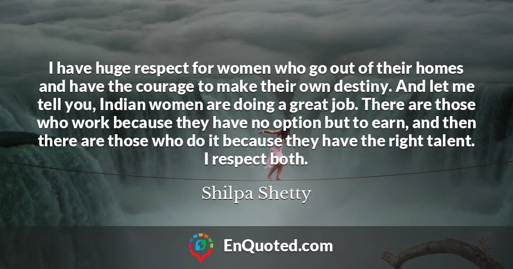 I have huge respect for women who go out of their homes and have the courage to make their own destiny. And let me tell you, Indian women are doing a great job. There are those who work because they have no option but to earn, and then there are those who do it because they have the right talent. I respect both.