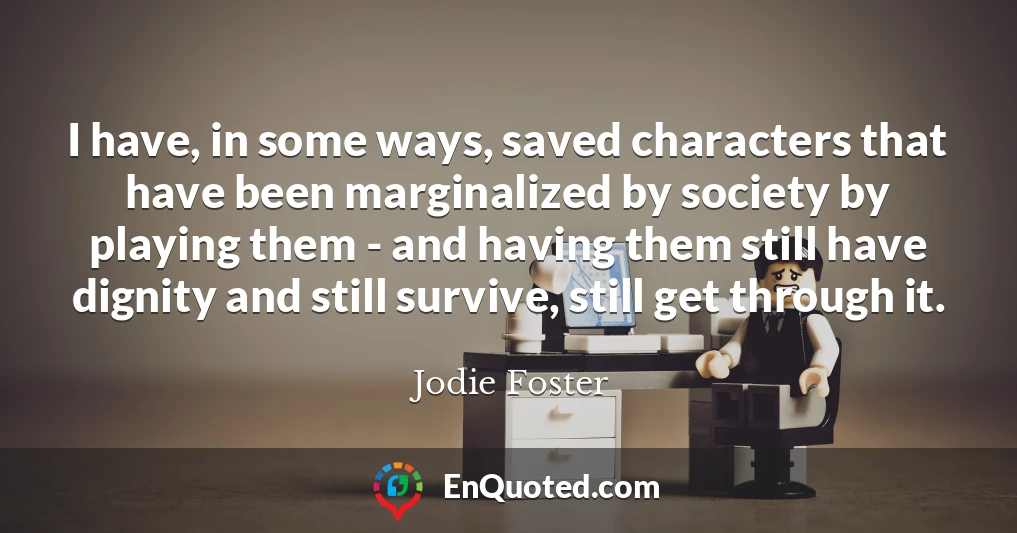 I have, in some ways, saved characters that have been marginalized by society by playing them - and having them still have dignity and still survive, still get through it. I have, in some ways, saved characters that have been marginalized by society by playing them - and having them still have dignity and still survive, still get through it.