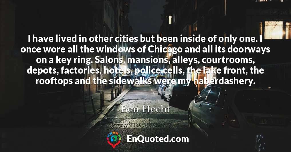 I have lived in other cities but been inside of only one. I once wore all the windows of Chicago and all its doorways on a key ring. Salons, mansions, alleys, courtrooms, depots, factories, hotels, police cells, the lake front, the rooftops and the sidewalks were my haberdashery.
