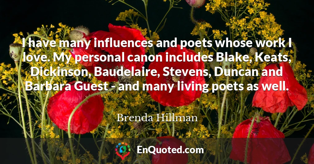 I have many influences and poets whose work I love. My personal canon includes Blake, Keats, Dickinson, Baudelaire, Stevens, Duncan and Barbara Guest - and many living poets as well.