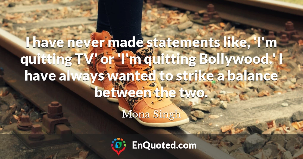 I have never made statements like, 'I'm quitting TV' or 'I'm quitting Bollywood.' I have always wanted to strike a balance between the two.