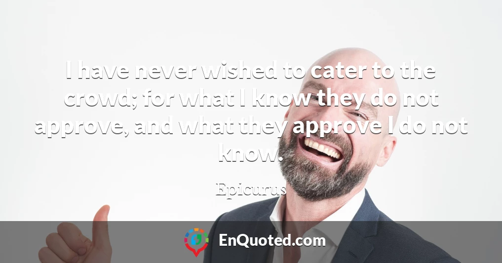 I have never wished to cater to the crowd; for what I know they do not approve, and what they approve I do not know.