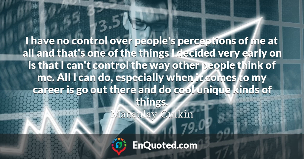 I have no control over people's perceptions of me at all and that's one of the things I decided very early on is that I can't control the way other people think of me. All I can do, especially when it comes to my career is go out there and do cool unique kinds of things. I have no control over people's perceptions of me at all and that's one of the things I decided very early on is that I can't control the way other people think of me. All I can do, especially when it comes to my career is go out there and do cool unique kinds of things.