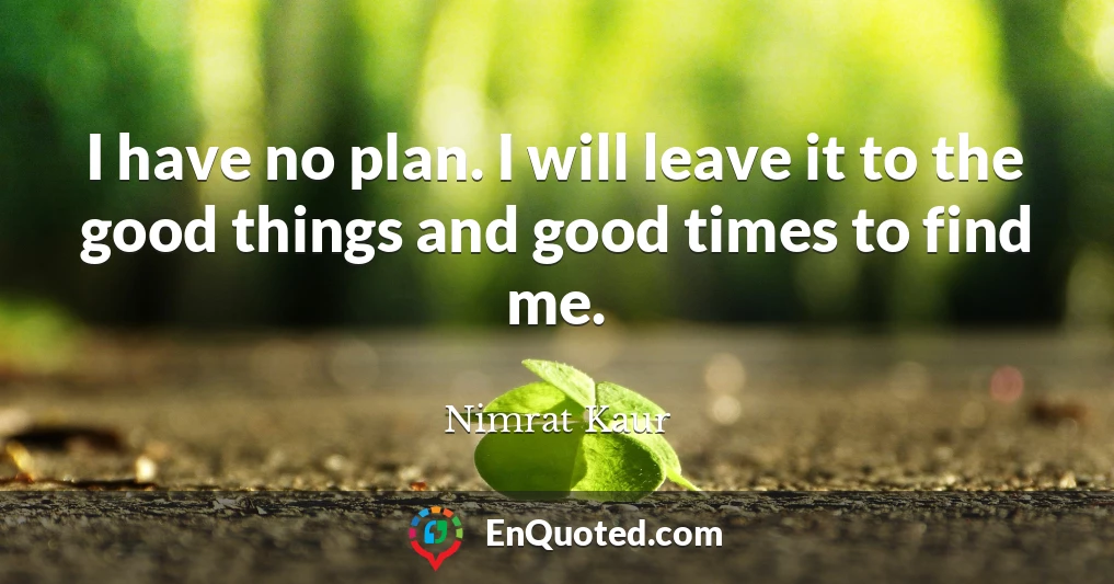 I have no plan. I will leave it to the good things and good times to find me.