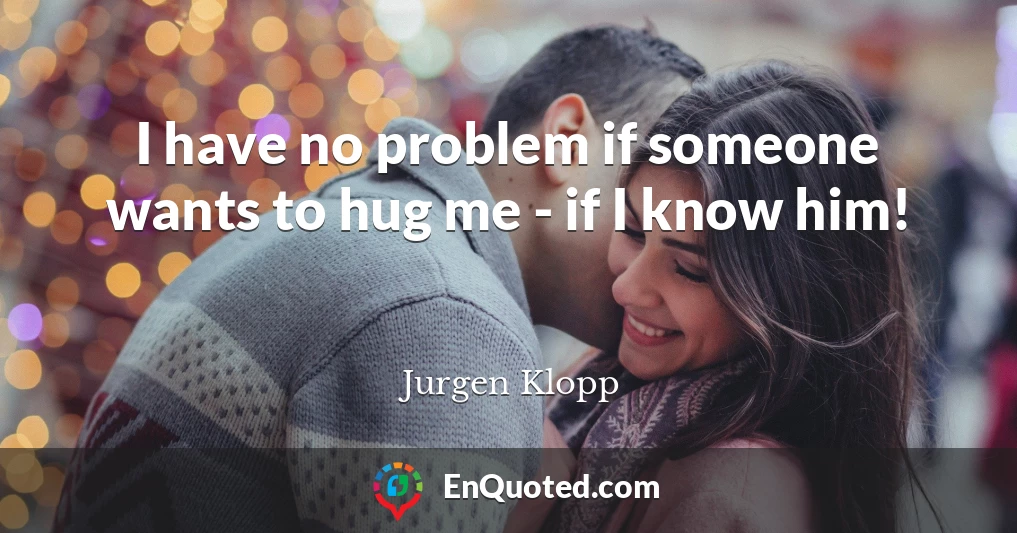 I have no problem if someone wants to hug me - if I know him!