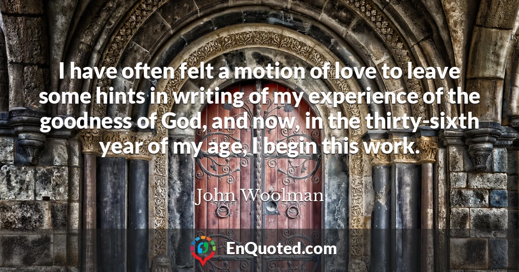 I have often felt a motion of love to leave some hints in writing of my experience of the goodness of God, and now, in the thirty-sixth year of my age, I begin this work.