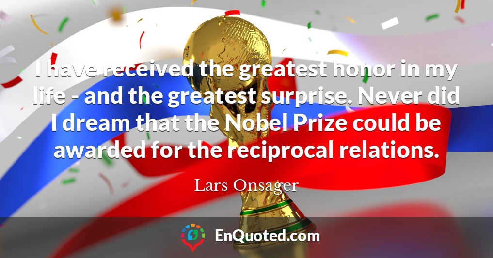 I have received the greatest honor in my life - and the greatest surprise. Never did I dream that the Nobel Prize could be awarded for the reciprocal relations.
