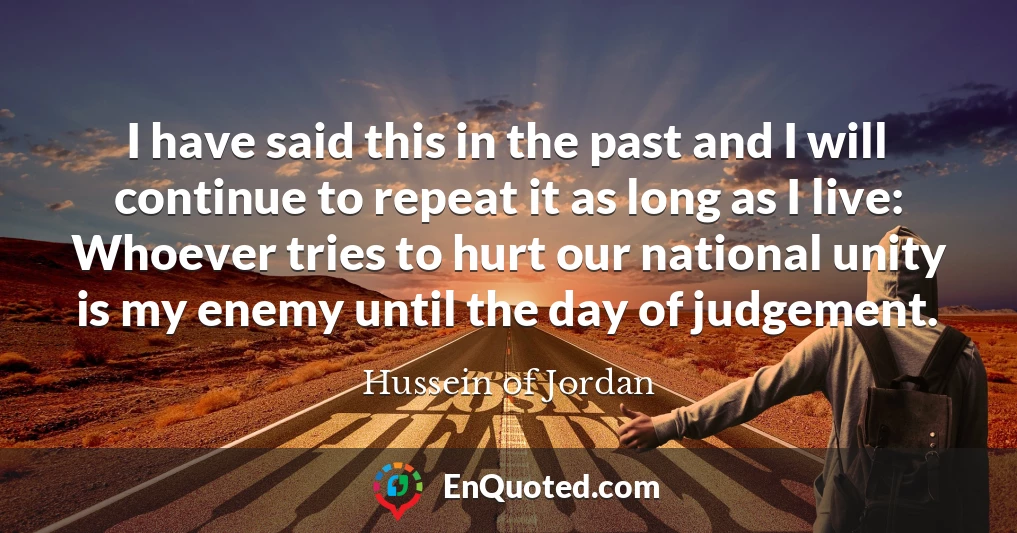 I have said this in the past and I will continue to repeat it as long as I live: Whoever tries to hurt our national unity is my enemy until the day of judgement.