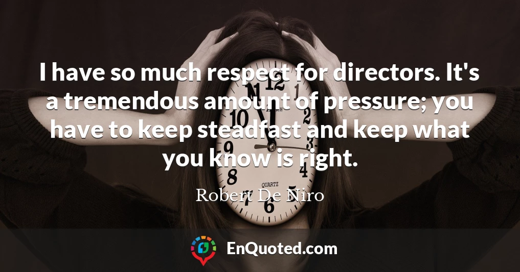 I have so much respect for directors. It's a tremendous amount of pressure; you have to keep steadfast and keep what you know is right.