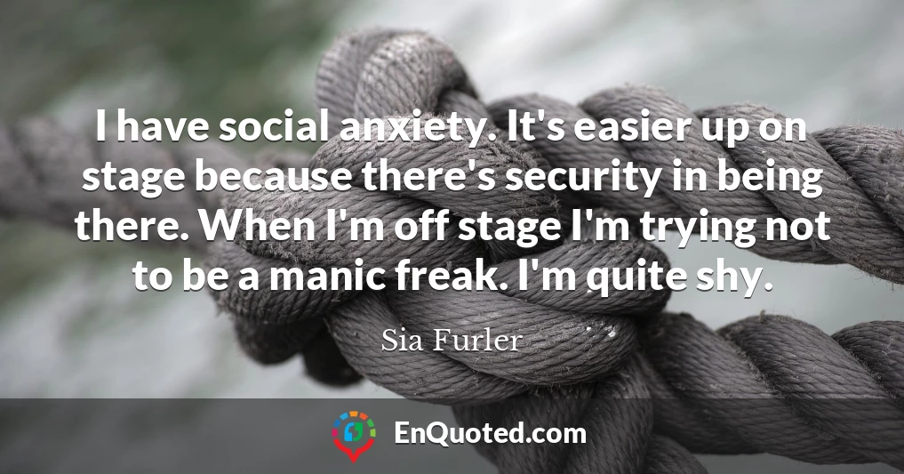 I have social anxiety. It's easier up on stage because there's security in being there. When I'm off stage I'm trying not to be a manic freak. I'm quite shy.