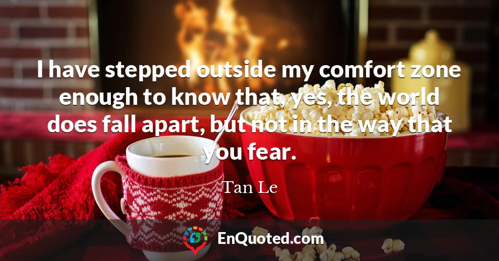 I have stepped outside my comfort zone enough to know that, yes, the world does fall apart, but not in the way that you fear.