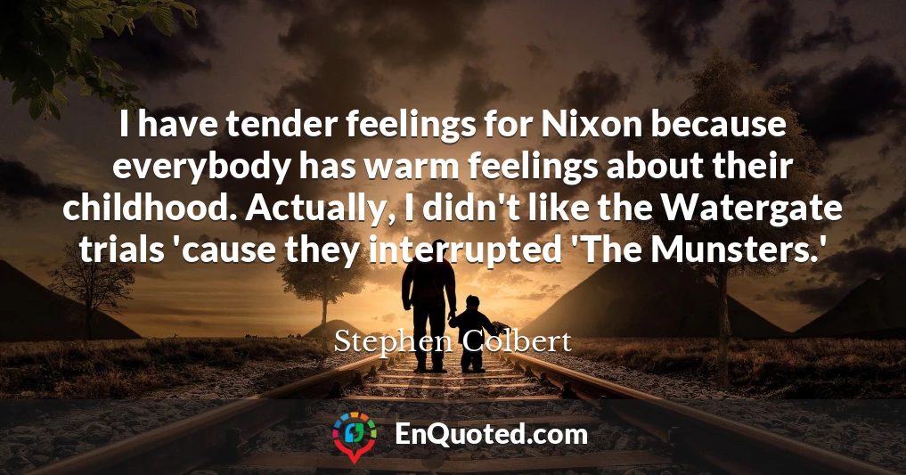 I have tender feelings for Nixon because everybody has warm feelings about their childhood. Actually, I didn't like the Watergate trials 'cause they interrupted 'The Munsters.' I have tender feelings for Nixon because everybody has warm feelings about their childhood. Actually, I didn't like the Watergate trials 'cause they interrupted 'The Munsters.'