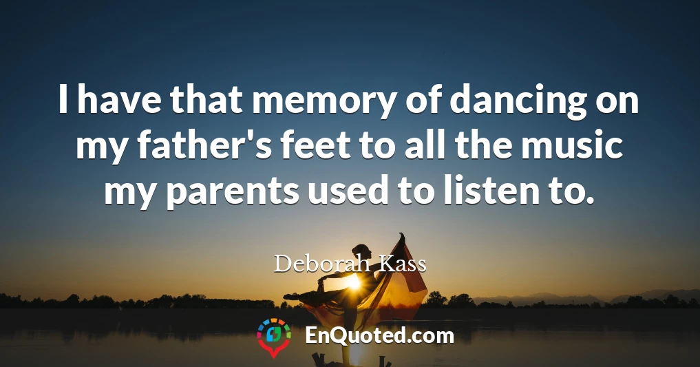 I have that memory of dancing on my father's feet to all the music my parents used to listen to.