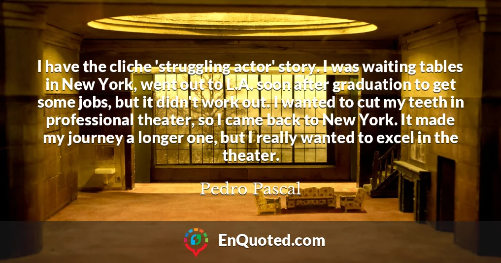 I have the cliche 'struggling actor' story. I was waiting tables in New York, went out to L.A. soon after graduation to get some jobs, but it didn't work out. I wanted to cut my teeth in professional theater, so I came back to New York. It made my journey a longer one, but I really wanted to excel in the theater.