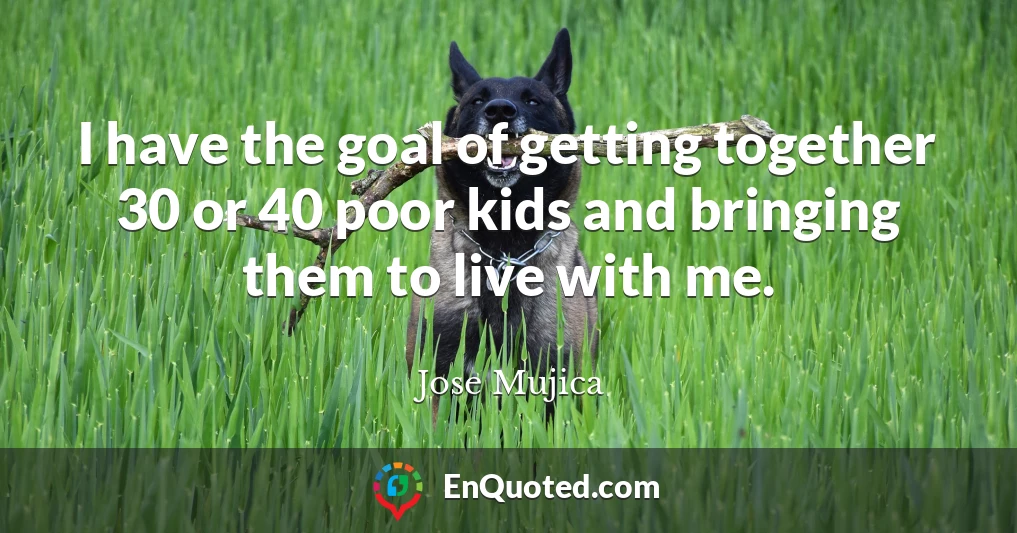 I have the goal of getting together 30 or 40 poor kids and bringing them to live with me.