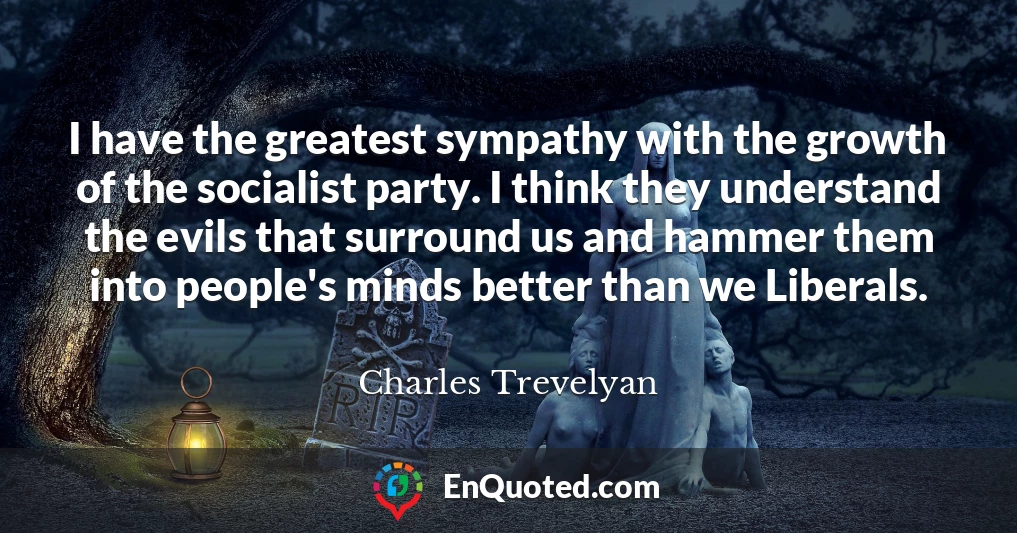 I have the greatest sympathy with the growth of the socialist party. I think they understand the evils that surround us and hammer them into people's minds better than we Liberals.