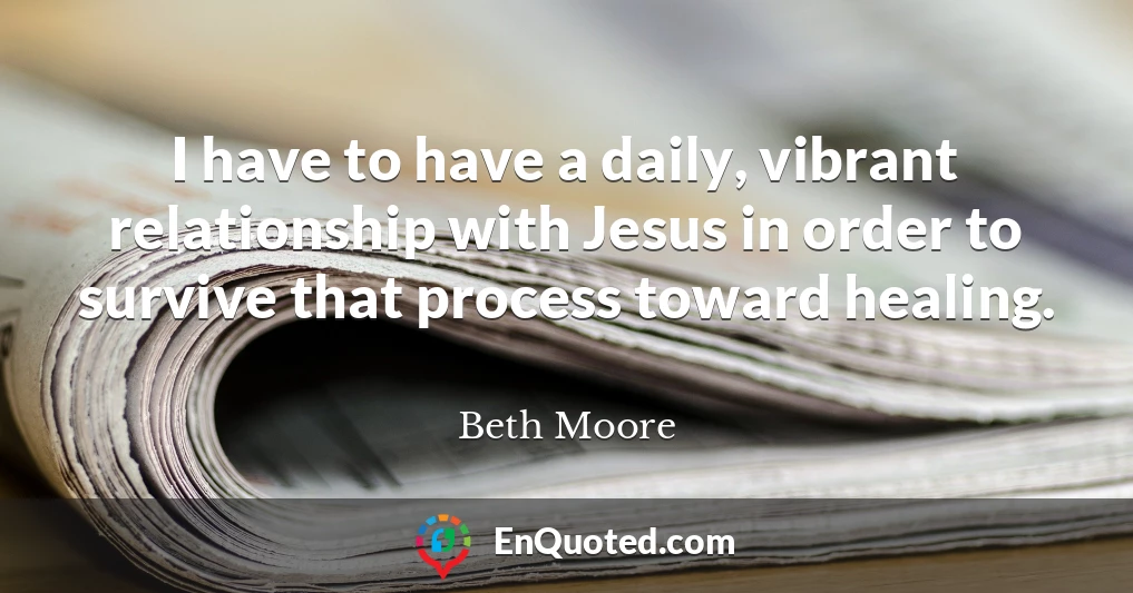 I have to have a daily, vibrant relationship with Jesus in order to survive that process toward healing.
