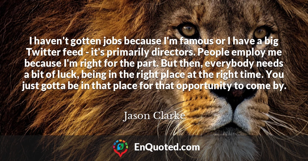I haven't gotten jobs because I'm famous or I have a big Twitter feed - it's primarily directors. People employ me because I'm right for the part. But then, everybody needs a bit of luck, being in the right place at the right time. You just gotta be in that place for that opportunity to come by.