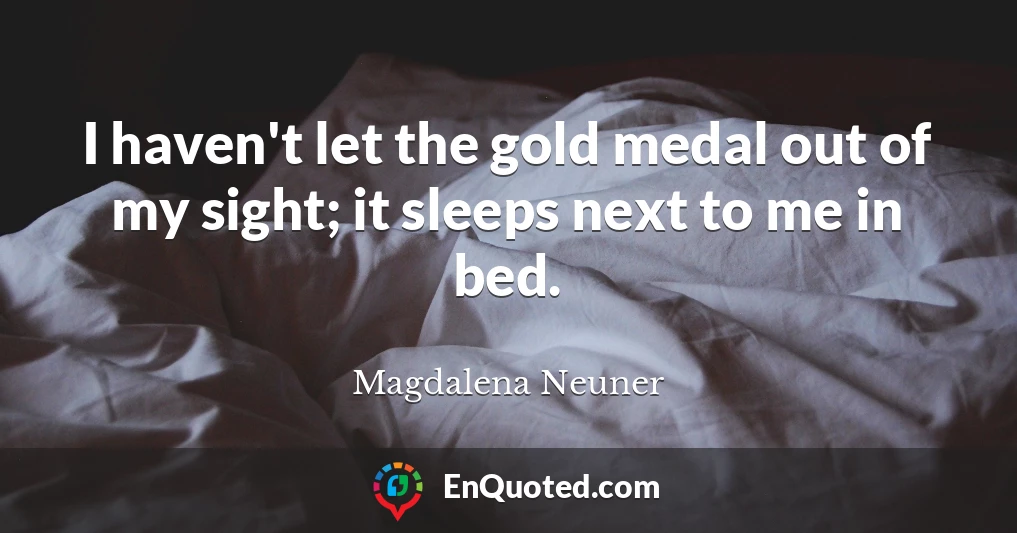 I haven't let the gold medal out of my sight; it sleeps next to me in bed.