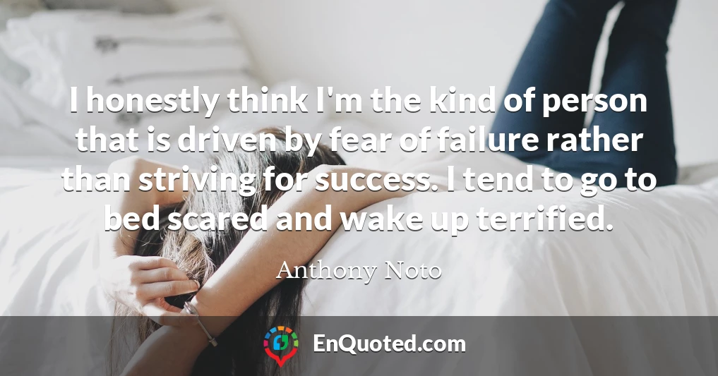 I honestly think I'm the kind of person that is driven by fear of failure rather than striving for success. I tend to go to bed scared and wake up terrified.